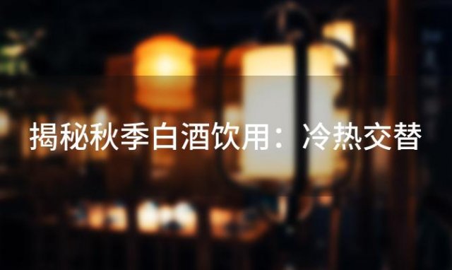 揭秘秋季白酒饮用：冷热交替，四大益处助你健康养生