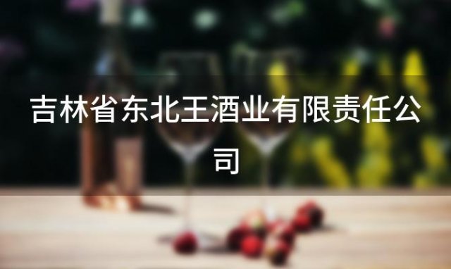 吉林省东北王酒业有限责任公司，东北王酒业有限责任公司怎么样 