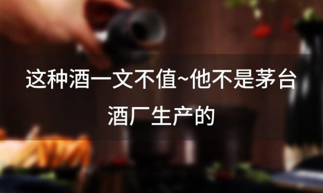 这种酒一文不值~他不是茅台酒厂生产的 