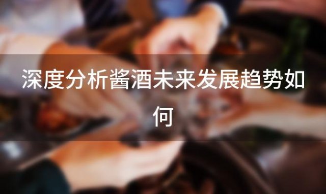 深度分析酱酒未来发展趋势如何 酱酒的未来发展趋势 