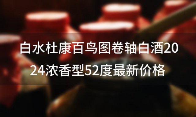 白水杜康百鸟图卷轴白酒2024浓香型52度最新价格品牌和产地