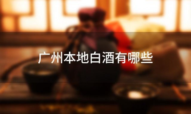 广州本地白酒有哪些「广州最受欢迎的白酒品牌是」