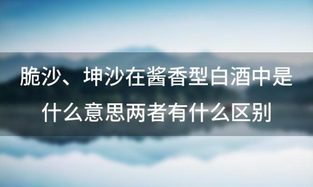 脆沙、坤沙在酱香型白酒中是什么意思两者有什么区别