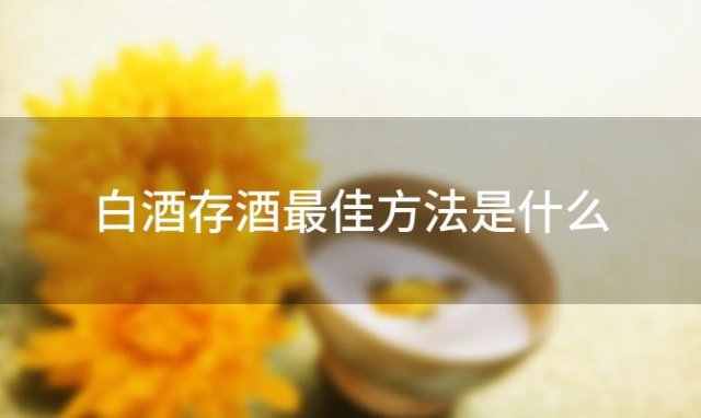 白酒存酒最佳方法是什么「如何正确储存白酒」 