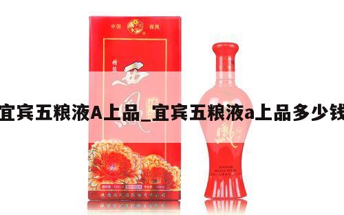 宜宾五粮液A上品_宜宾五粮液a上品多少钱 