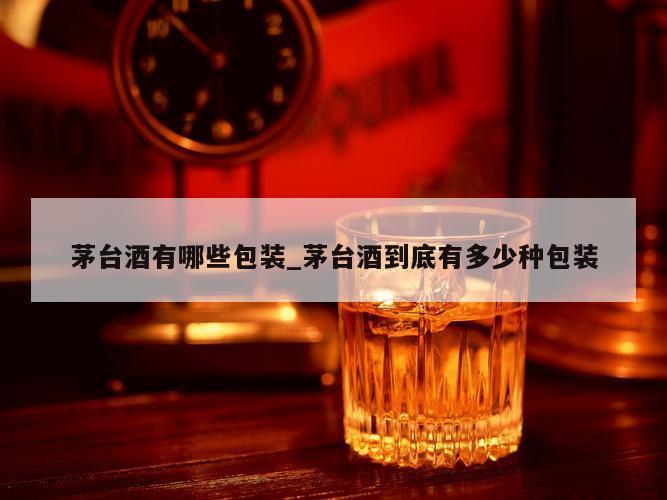 茅台酒有哪些包装_茅台酒到底有多少种包装