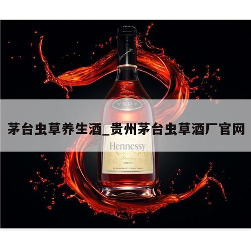 茅台虫草养生酒_贵州茅台虫草酒厂官网