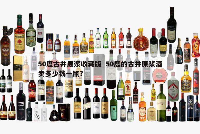 50度古井原浆收藏版_50度的古井原浆酒卖多少钱一瓶? 