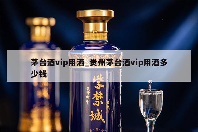 茅台酒vip用洒_贵州茅台酒vip用酒多少钱