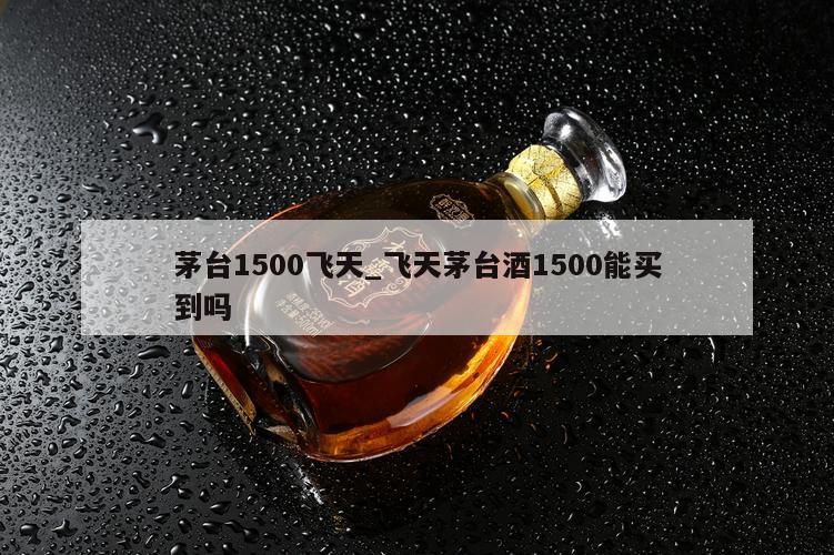 茅台1500飞天_飞天茅台酒1500能买到吗