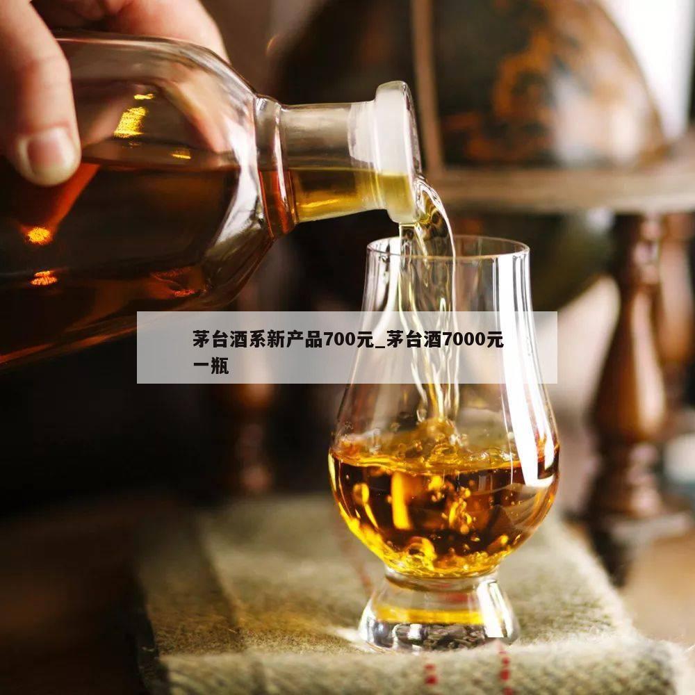 茅台酒系新产品700元_茅台酒7000元一瓶