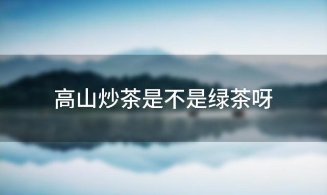 高山炒茶是不是绿茶呀，高山炒茶是不是绿茶类