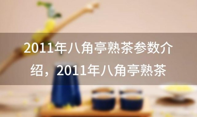 2011年八角亭熟茶参数介绍，2011年八角亭熟茶陈年老茶头多少钱？