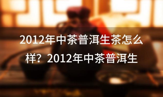 2012年中茶普洱生茶怎么样？2012年中茶普洱生茶金砖多少价钱？