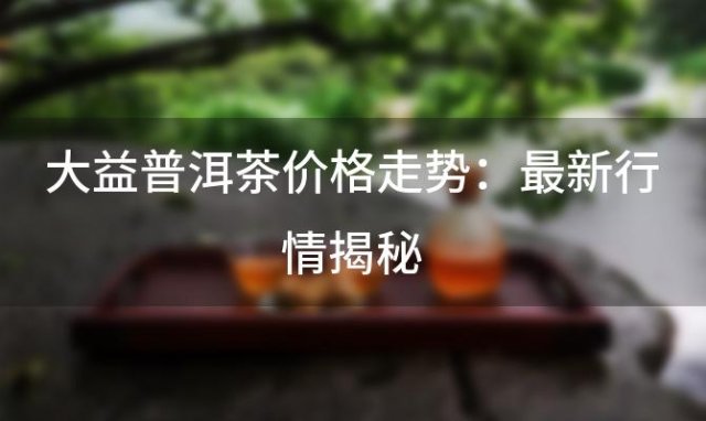 大益普洱茶价格走势：最新行情揭秘，品质之选引领茶市风向 