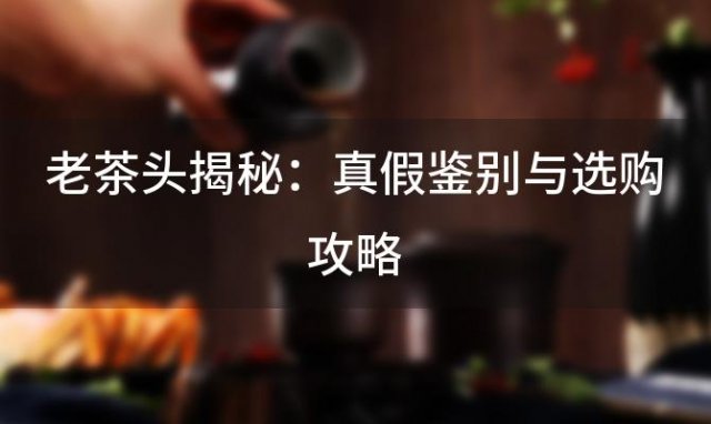 老茶头揭秘：真假鉴别与选购攻略，带你细说