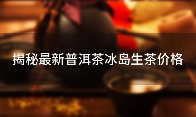 【冰岛古树茶价格走势】揭秘最新普洱茶冰岛生茶价格，盘点近年市场行情
