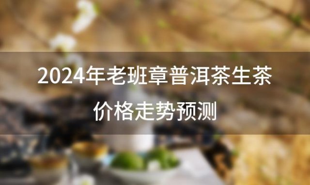 2024年老班章普洱茶生茶价格走势预测：价值与投资的完美结合