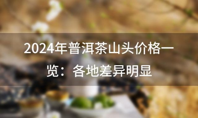 2024年普洱茶山头价格一览：各地差异明显，品味价值所在