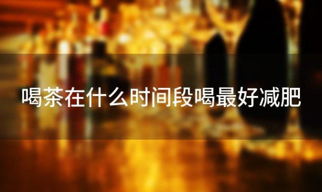 喝茶在什么时间段喝最好减肥 