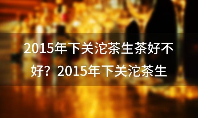 2015年下关沱茶生茶好不好？2015年下关沱茶生茶便装特级沱茶最新价格？