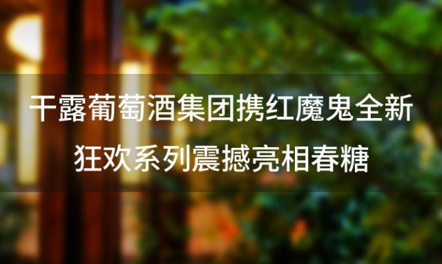 干露葡萄酒集团携红魔鬼全新狂欢系列震撼亮相春糖，引爆品鉴热潮