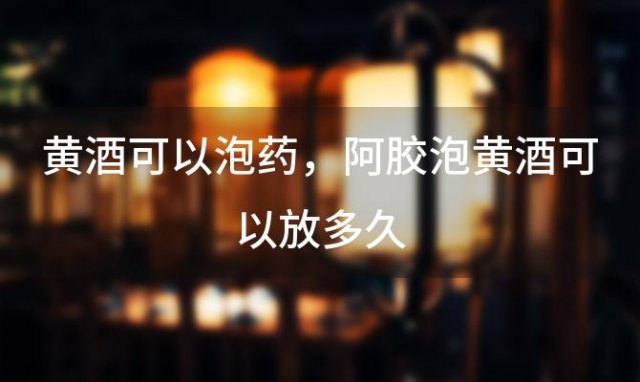 黄酒可以泡药，阿胶泡黄酒可以放多久