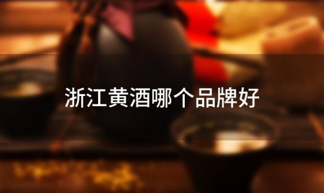浙江黄酒哪个品牌好「值得信赖的浙江黄酒品牌是哪些」
