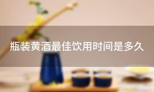 瓶装黄酒最佳饮用时间是多久 