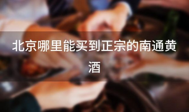 北京哪里能买到正宗的南通黄酒 北京哪个超市有卖南通黄酒的地方