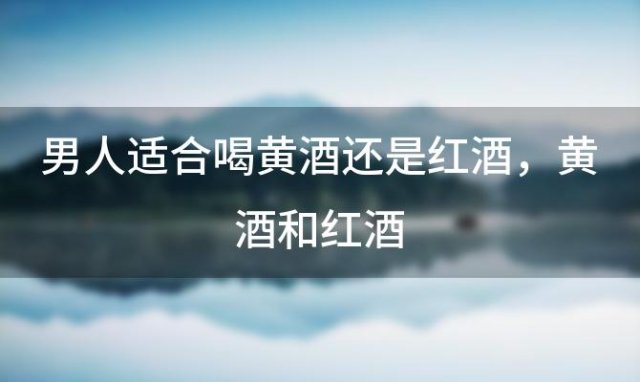 男人适合喝黄酒还是红酒 黄酒和红酒，哪个更适合男性健康 