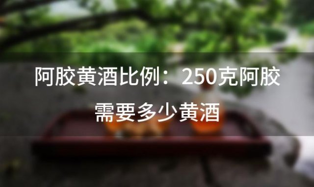 阿胶黄酒比例：250克阿胶需要多少黄酒