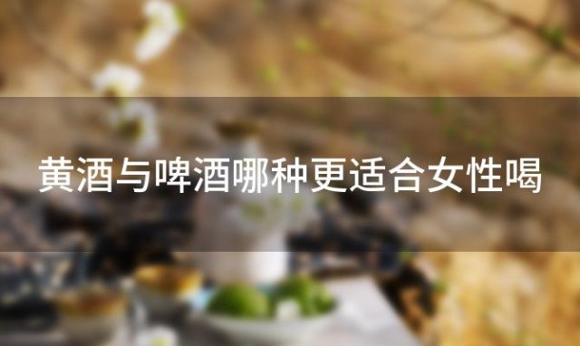 黄酒与啤酒哪种更适合女性喝，黄酒与啤酒哪种更适合女性饮用