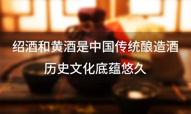 绍酒和黄酒是中国传统酿造酒历史文化底蕴悠久