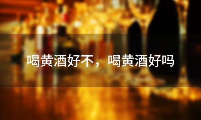 喝黄酒好不，喝黄酒好吗 