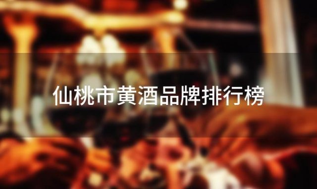 仙桃市黄酒品牌排行榜 仙桃市最受欢迎的黄酒品牌