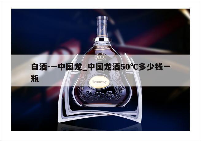 白酒---中国龙_中国龙酒50℃多少钱一瓶
