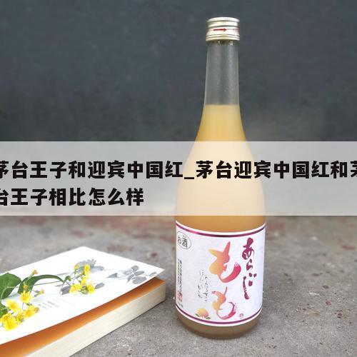 茅台王子和迎宾中国红_茅台迎宾中国红和茅台王子相比怎么样