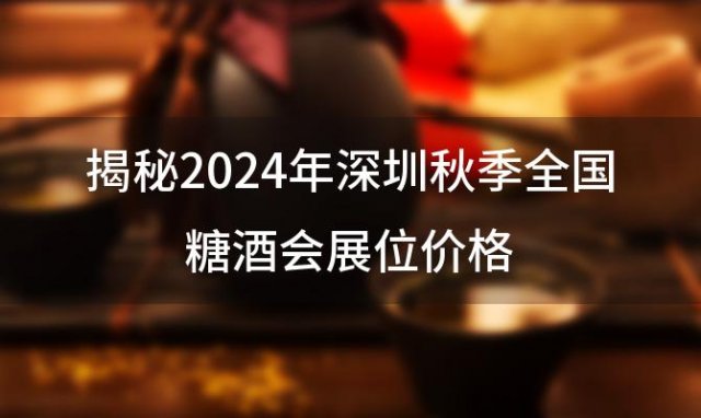 揭秘2024年深圳秋季全国糖酒会展位价格