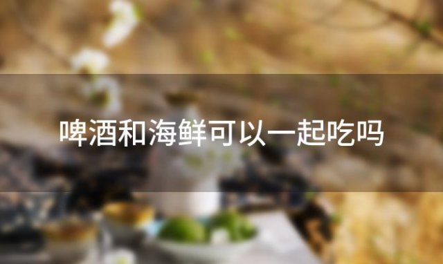 啤酒和海鲜可以一起吃吗「啤酒和海鲜可以一起吃吗会中毒吗」