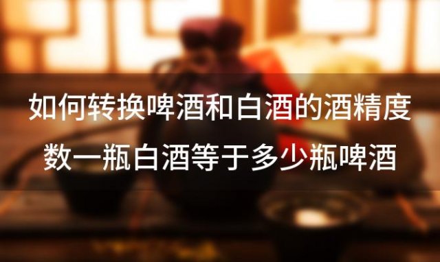 如何转换啤酒和白酒的酒精度数一瓶白酒等于多少瓶啤酒