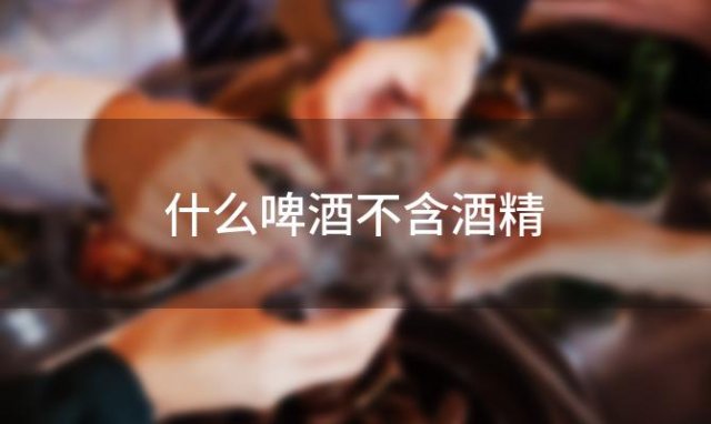 什么啤酒不含酒精，无就不含酒精吗 