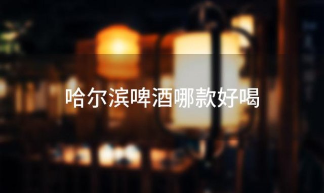 哈尔滨啤酒哪款好喝「哈尔滨啤酒好喝吗」 