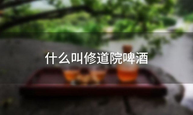 什么叫修道院啤酒「修道院啤酒属于什么啤酒」