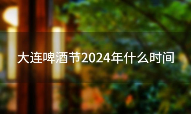 大连啤酒节2024年什么时间 