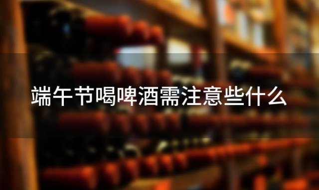端午节喝啤酒需注意些什么，端午节喝啤酒需注意什么事项