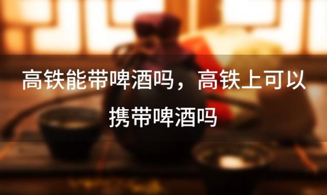 高铁能带啤酒吗 高铁上可以携带啤酒吗 