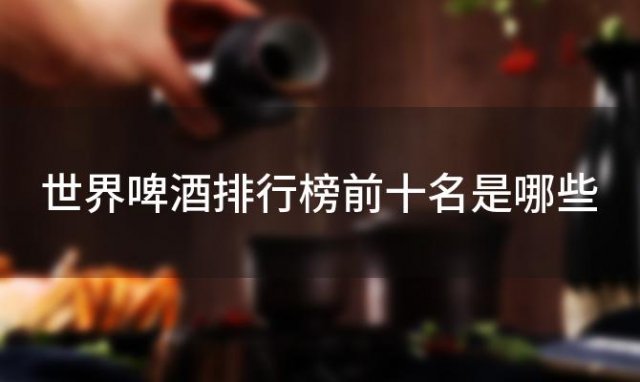 世界啤酒排行榜前十名是哪些 哪个国家的啤酒在全球最受欢迎 