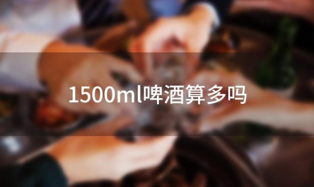 1500ml啤酒算多吗 1500ml的啤酒能醉吗 