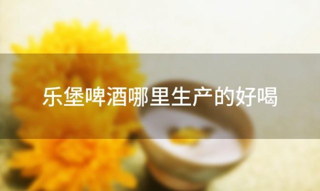 乐堡啤酒哪里生产的好喝「乐堡啤酒是哪里生产的品牌」